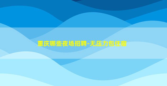 重庆哪些夜场招聘-无压力包住宿